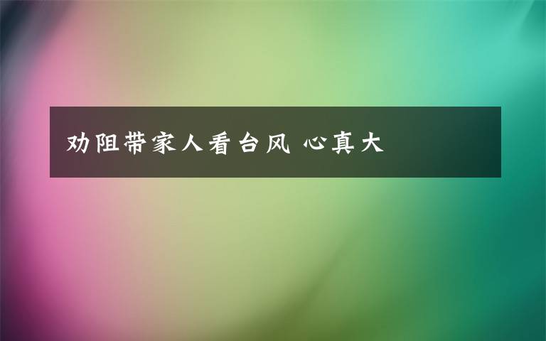 劝阻带家人看台风 心真大