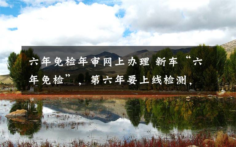 六年免检年审网上办理 新车“六年免检”,第六年要上线检测,可网上申领电子版年检车标