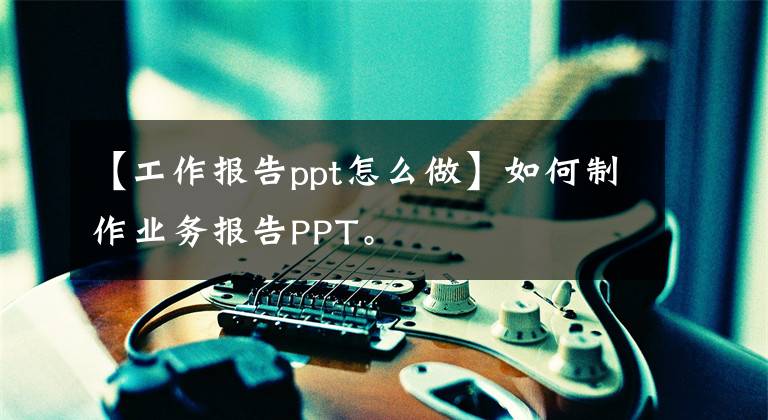 【工作报告ppt怎么做】如何制作业务报告PPT。