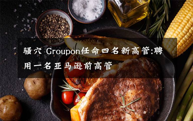 骚穴 Groupon任命四名新高管:聘用一名亚马逊前高管