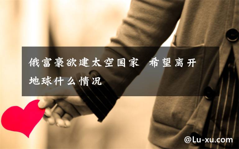 俄富豪欲建太空国家  希望离开地球什么情况