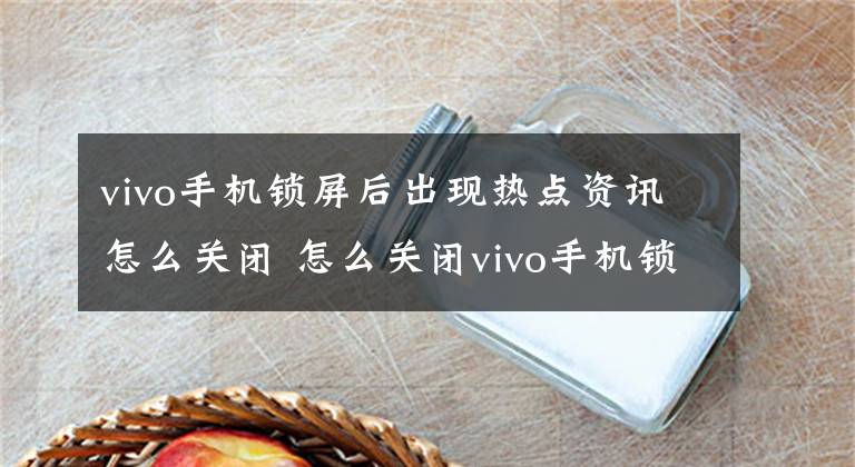 vivo手机锁屏后出现热点资讯怎么关闭 怎么关闭vivo手机锁屏后出现的热点资讯