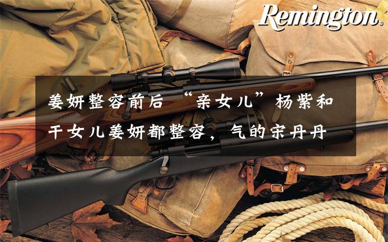 姜妍整容前后 “亲女儿”杨紫和干女儿姜妍都整容,气的宋丹丹在节目里痛哭苦劝