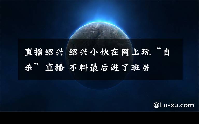 直播绍兴 绍兴小伙在网上玩“自杀”直播 不料最后进了班房