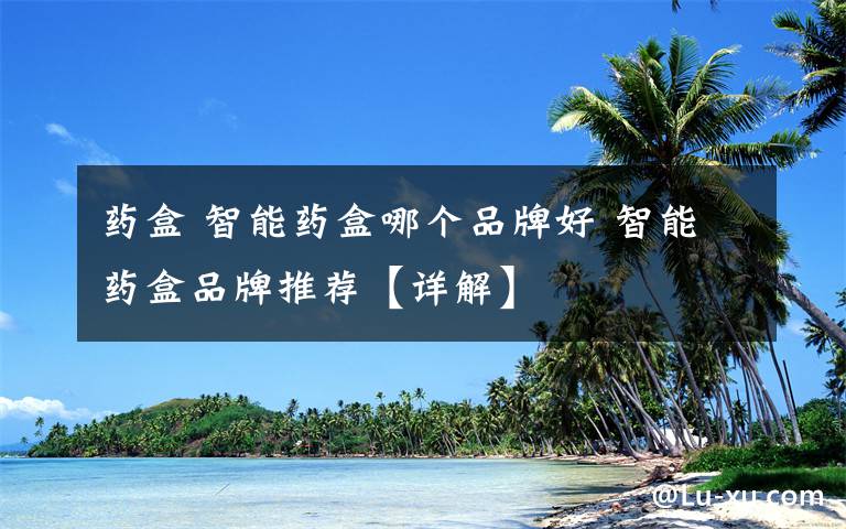 药盒 智能药盒哪个品牌好 智能药盒品牌推荐【详解】