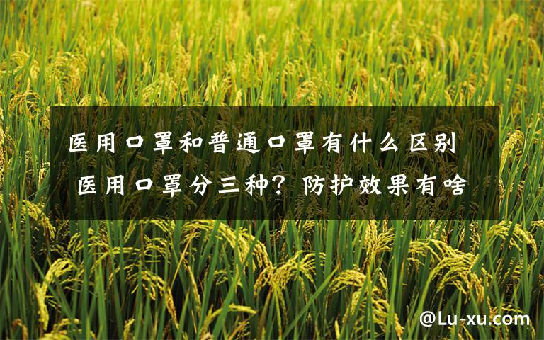 医用口罩和普通口罩有什么区别 医用口罩分三种?防护效果有啥区别?你戴对了吗?