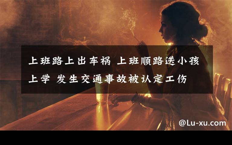 上班路上出车祸 上班顺路送小孩上学 发生交通事故被认定工伤