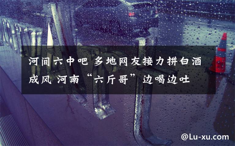 河间六中吧 多地网友接力拼白酒成风 河南“六斤哥”边喝边吐