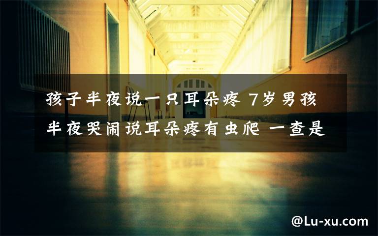 孩子半夜说一只耳朵疼 7岁男孩半夜哭闹说耳朵疼有虫爬 一查是这种病