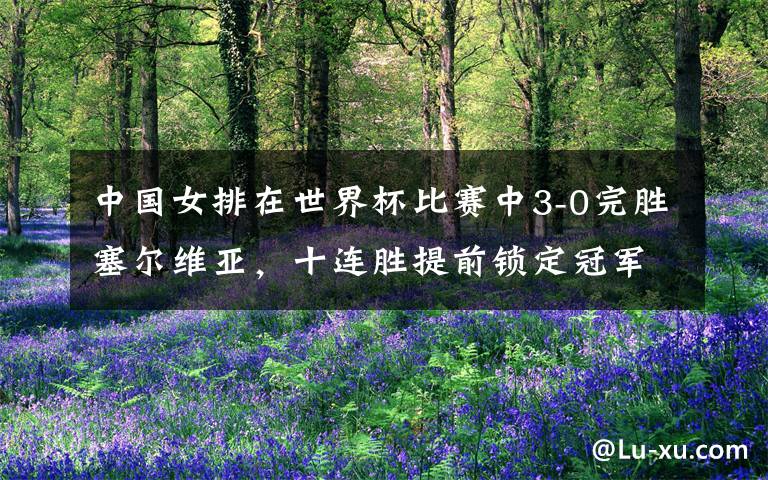中国女排在世界杯比赛中3-0完胜塞尔维亚,十连胜提前锁定冠军