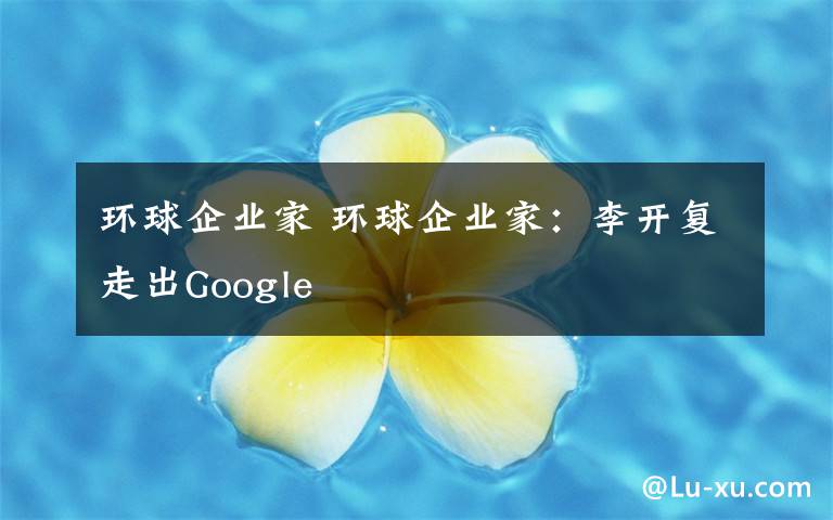环球企业家 环球企业家:李开复走出Google