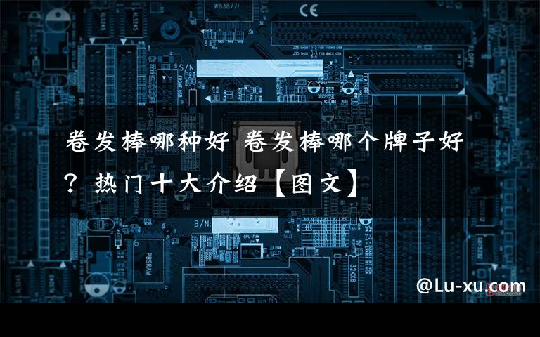 卷发棒哪种好 卷发棒哪个牌子好?热门十大介绍【图文】