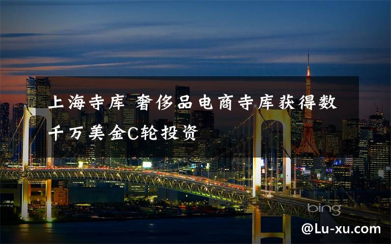 上海寺库 奢侈品电商寺库获得数千万美金C轮投资