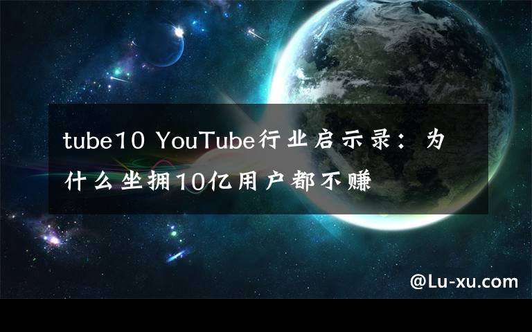 tube10 YouTube行业启示录:为什么坐拥10亿用户都不赚