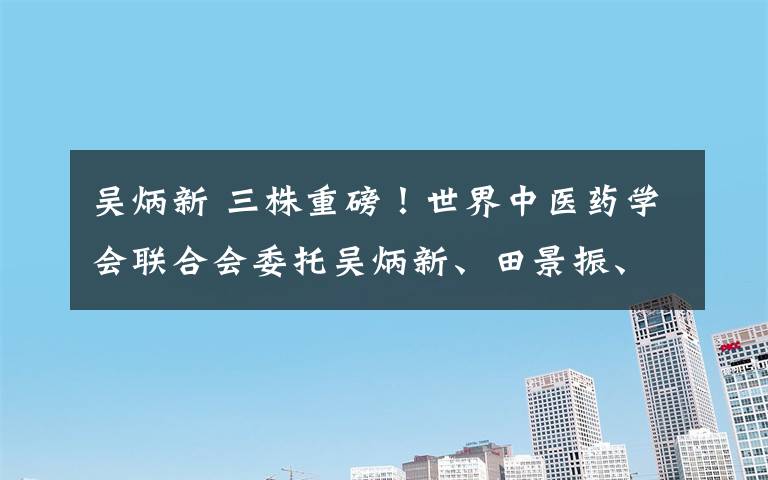 吴炳新 三株重磅！世界中医药学会联合会委托吴炳新、田景振、牛纪江、史宗山等筹建中药天然药物发酵研究专业委员会