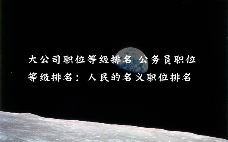 大公司职位等级排名 公务员职位等级排名:人民的名义职位排名