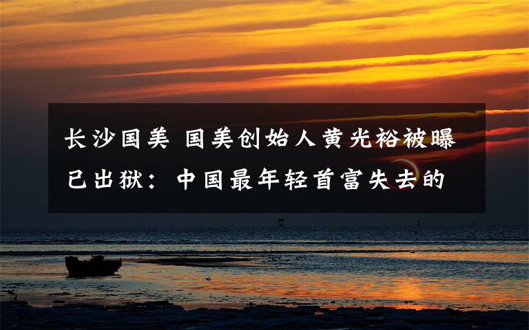 长沙国美 国美创始人黄光裕被曝已出狱:中国最年轻首富失去的10年