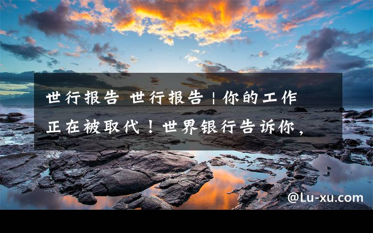 世行报告 世行报告 | 你的工作正在被取代!世界银行告诉你,这些工作技能未来很重要