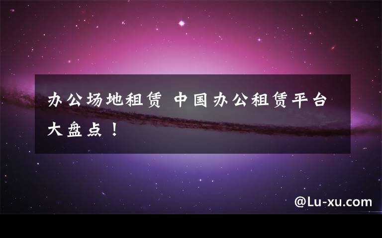 办公场地租赁 中国办公租赁平台大盘点!