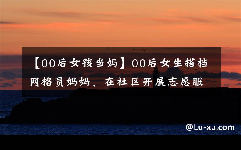 【00后女孩当妈】00后女生搭档网格员妈妈,在社区开展志愿服务