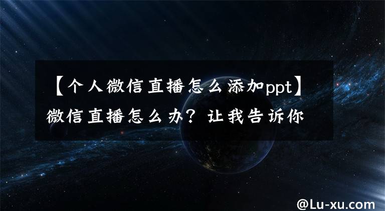 【个人微信直播怎么添加ppt】微信直播怎么办?让我告诉你微信直播的优点
