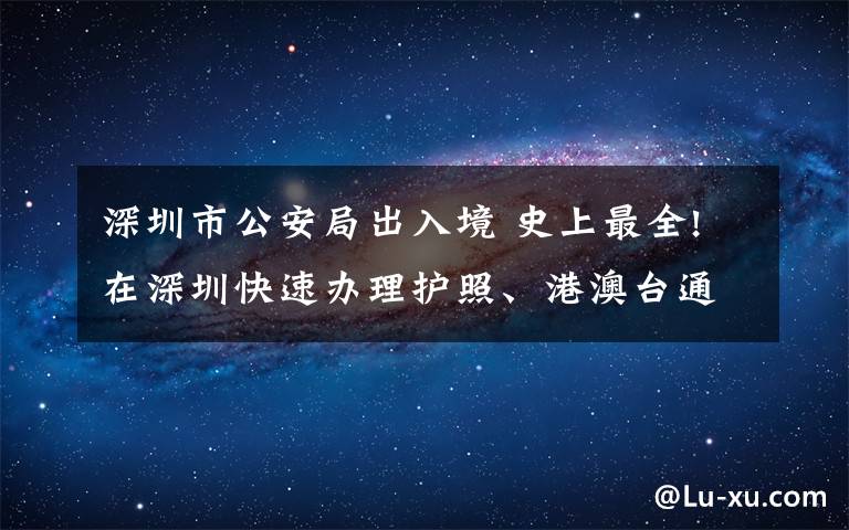 深圳市公安局出入境 史上最全!在深圳快速办理护照、港澳台通行证图文指南