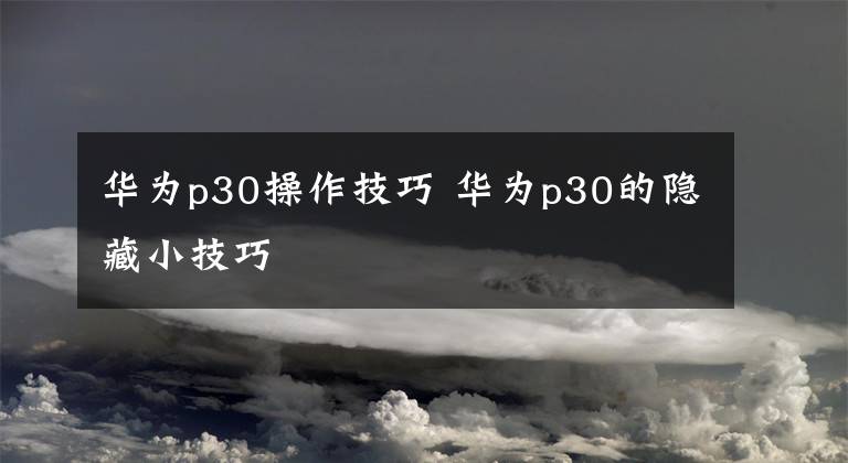 华为p30操作技巧 华为p30的隐藏小技巧