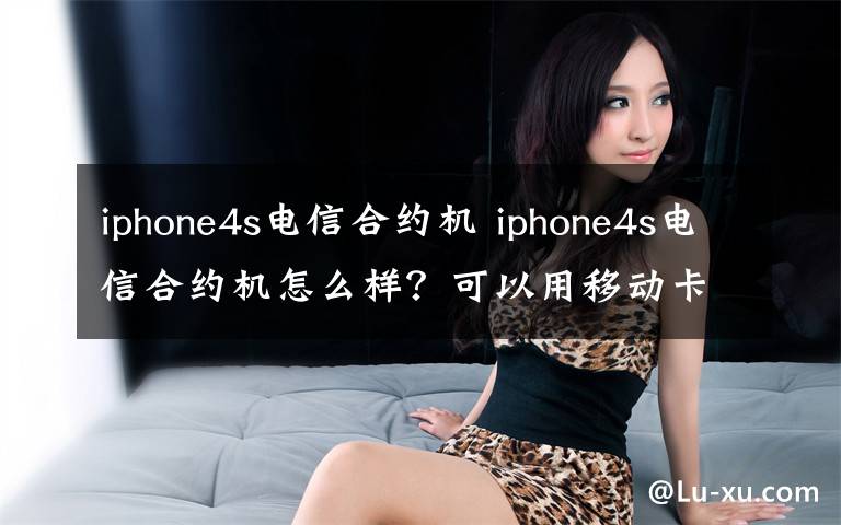 iphone4s电信合约机 iphone4s电信合约机怎么样?可以用移动卡吗