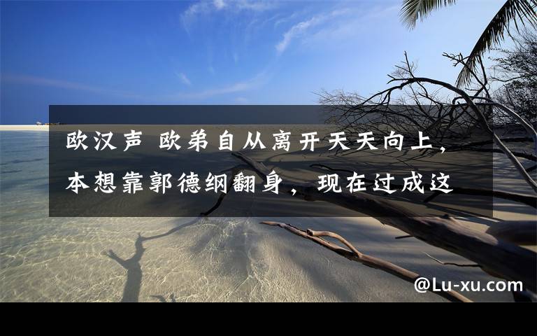 欧汉声 欧弟自从离开天天向上,本想靠郭德纲翻身,现在过成这样