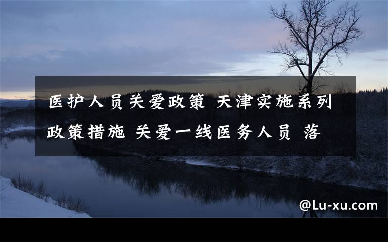 医护人员关爱政策 天津实施系列政策措施 关爱一线医务人员 落实落细
