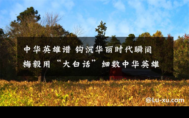 中华英雄谱 钩沉华丽时代瞬间 梅毅用“大白话”细数中华英雄谱