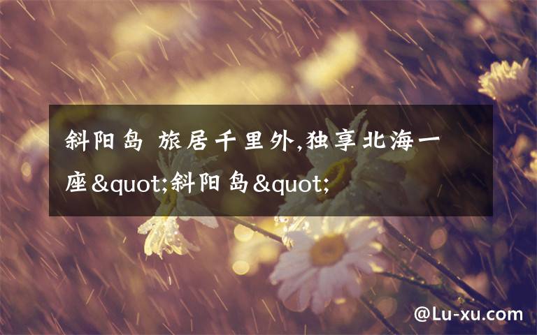 斜阳岛 旅居千里外,独享北海一座"斜阳岛"