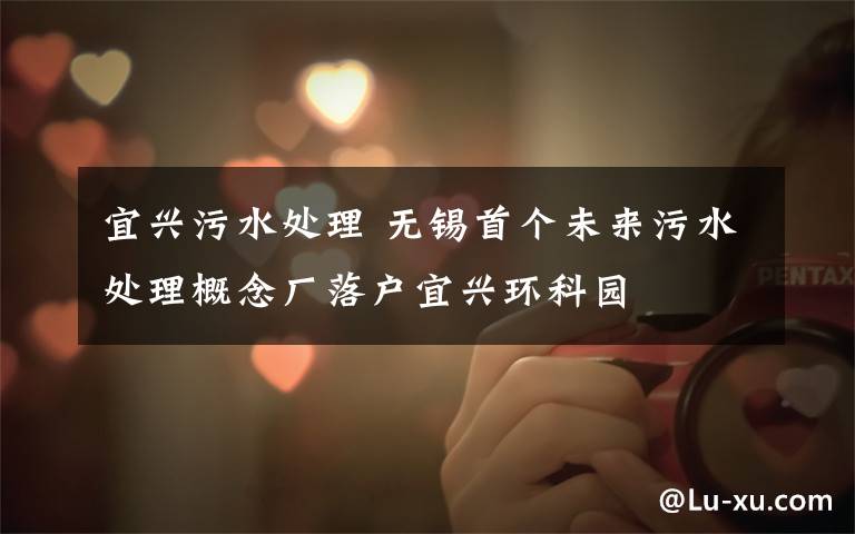 宜兴污水处理 无锡首个未来污水处理概念厂落户宜兴环科园