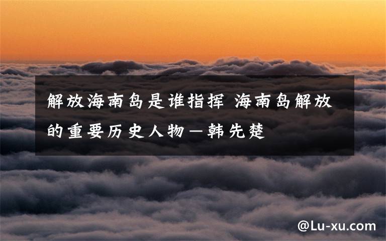 解放海南岛是谁指挥 海南岛解放的重要历史人物-韩先楚