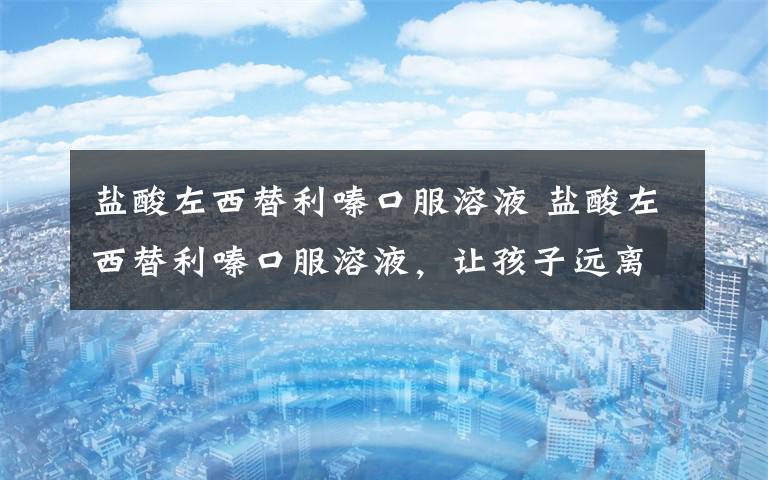 盐酸左西替利嗪口服溶液 盐酸左西替利嗪口服溶液,让孩子远离过敏困扰~