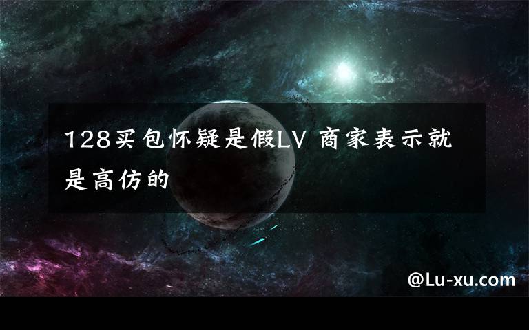 128买包怀疑是假LV 商家表示就是高仿的