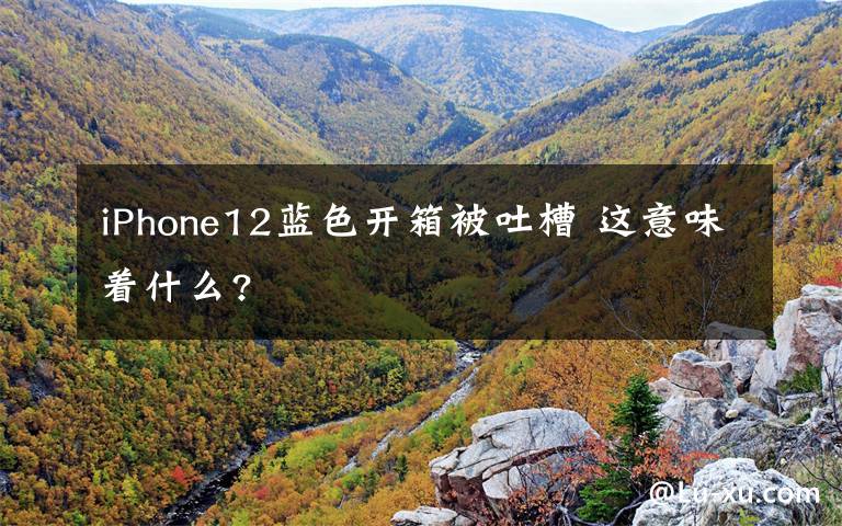 iPhone12蓝色开箱被吐槽 这意味着什么?