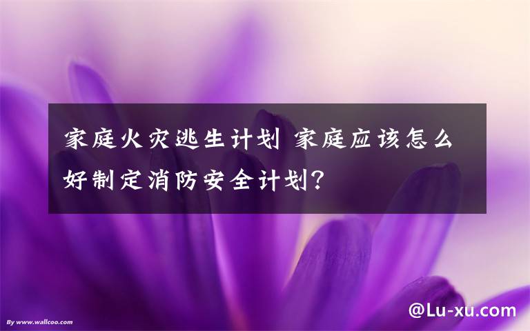 家庭火灾逃生计划 家庭应该怎么好制定消防安全计划?