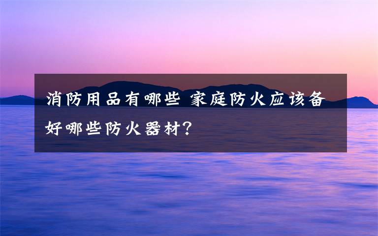 消防用品有哪些 家庭防火应该备好哪些防火器材?