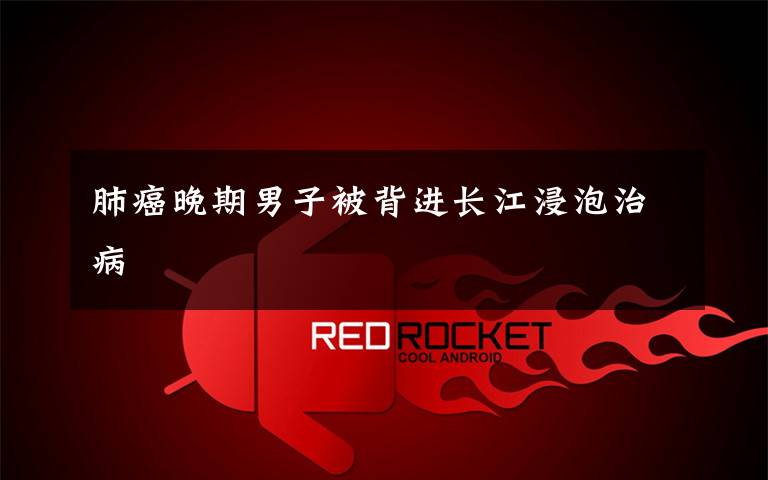 肺癌晚期男子被背进长江浸泡治病