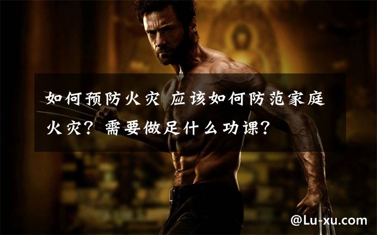 如何预防火灾 应该如何防范家庭火灾?需要做足什么功课?