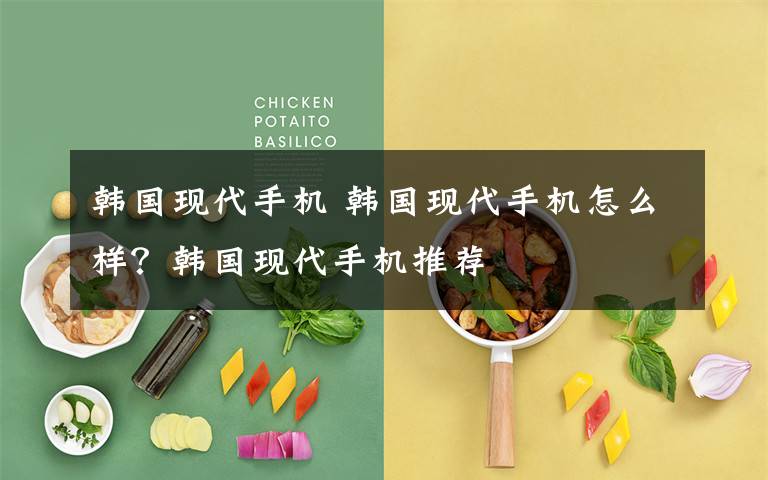 韩国现代手机 韩国现代手机怎么样?韩国现代手机推荐