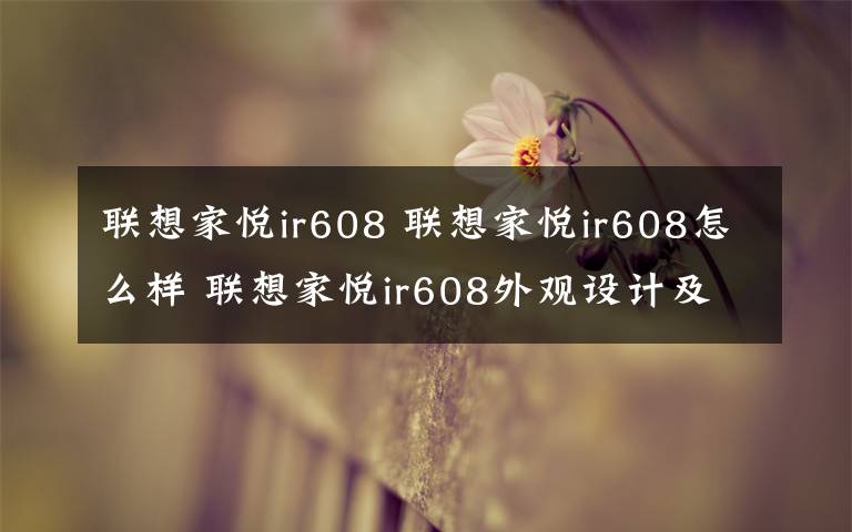 联想家悦ir608 联想家悦ir608怎么样 联想家悦ir608外观设计及配置【详解】