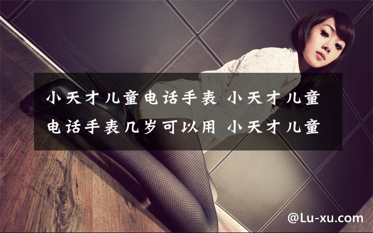 小天才儿童电话手表 小天才儿童电话手表几岁可以用 小天才儿童电话产品推荐