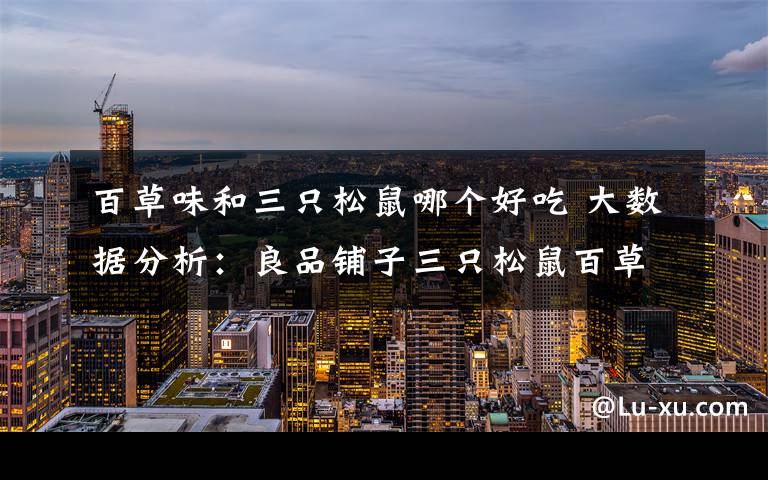 百草味和三只松鼠哪个好吃 大数据分析:良品铺子三只松鼠百草味 坚果三巨头谁更受女性网友欢迎?
