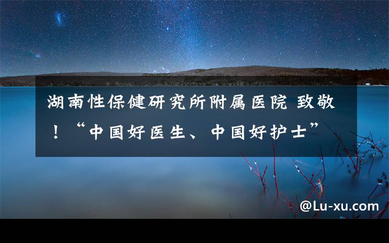 湖南性保健研究所附属医院 致敬！“中国好医生、中国好护士”抗疫特别人物发布