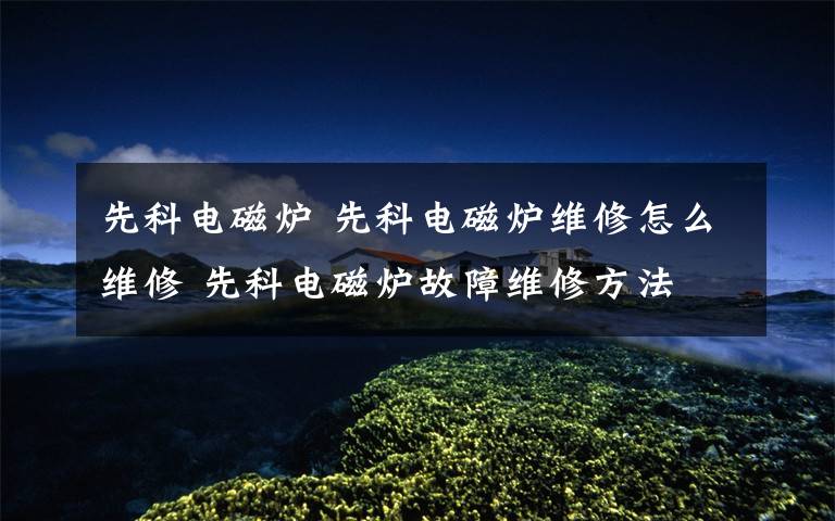 先科电磁炉 先科电磁炉维修怎么维修 先科电磁炉故障维修方法