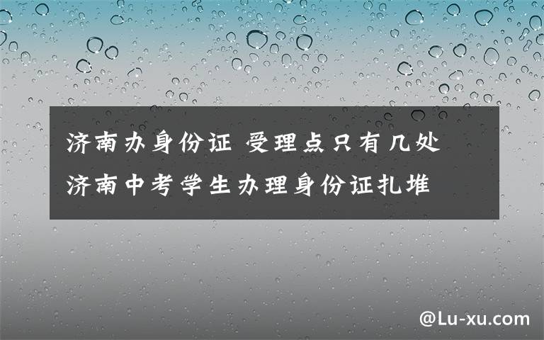 济南办身份证 受理点只有几处 济南中考学生办理身份证扎堆