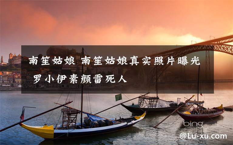 南笙姑娘 南笙姑娘真实照片曝光 罗小伊素颜雷死人