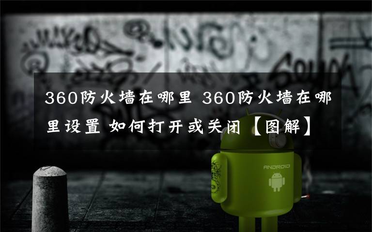 360防火墙在哪里 360防火墙在哪里设置 如何打开或关闭【图解】